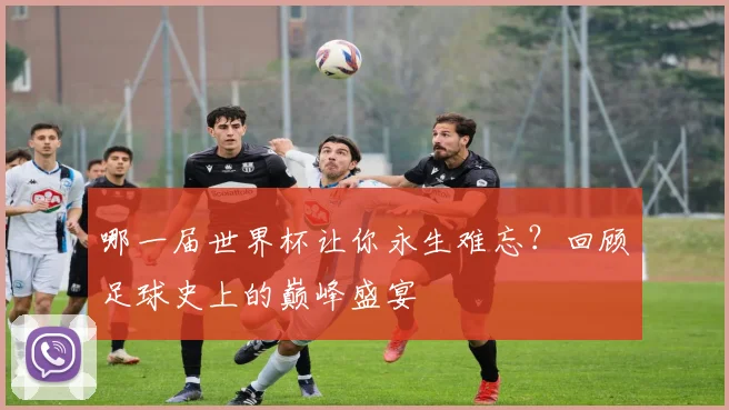 哪一届世界杯让你永生难忘？回顾足球史上的巅峰盛宴