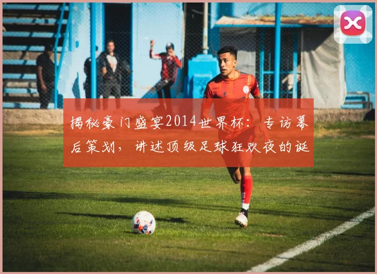 揭秘豪门盛宴2014世界杯:专访幕后策划,讲述顶级足球狂欢夜的诞生