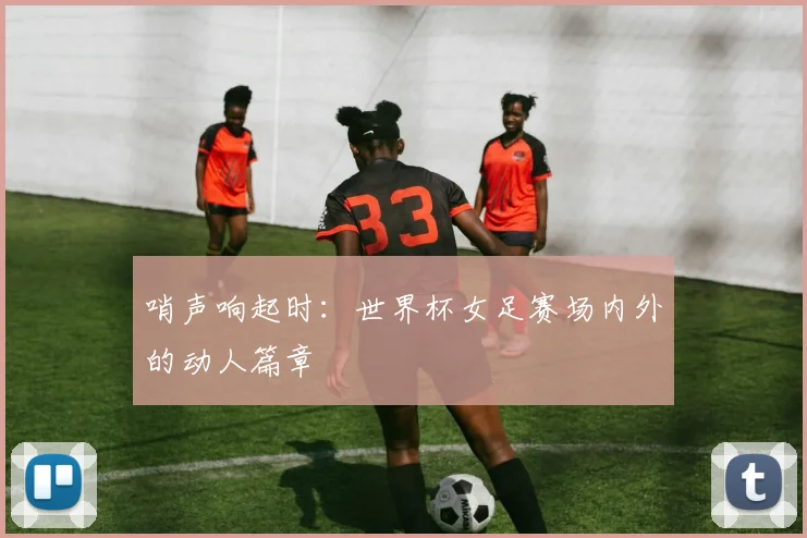 哨声响起时:世界杯女足赛场内外的动人篇章