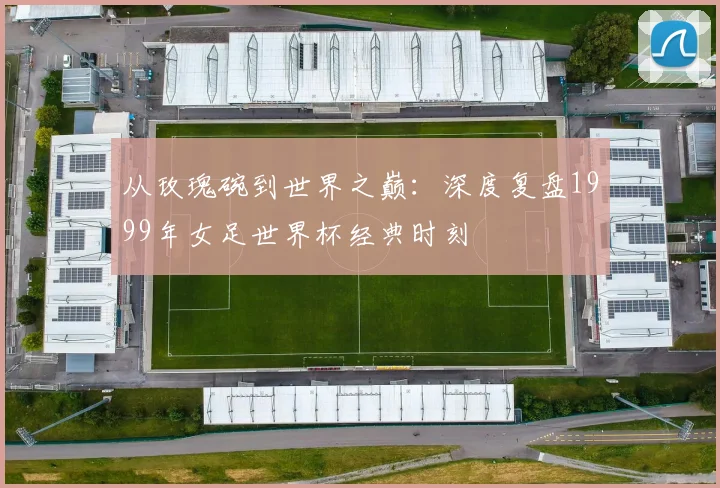 从玫瑰碗到世界之巅:深度复盘1999年女足世界杯经典时刻
