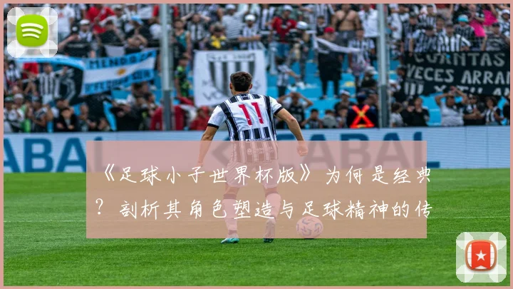 《足球小子世界杯版》为何是经典?剖析其角色塑造与足球精神的传达