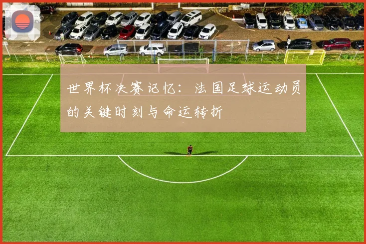 世界杯决赛记忆：法国足球运动员的关键时刻与命运转折
