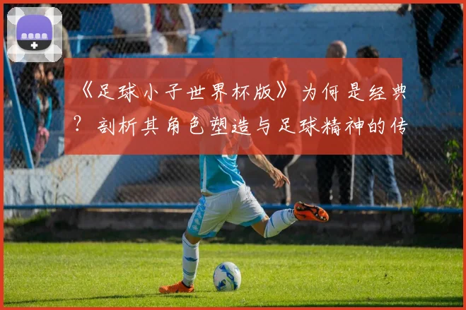 《足球小子世界杯版》为何是经典？剖析其角色塑造与足球精神的传达