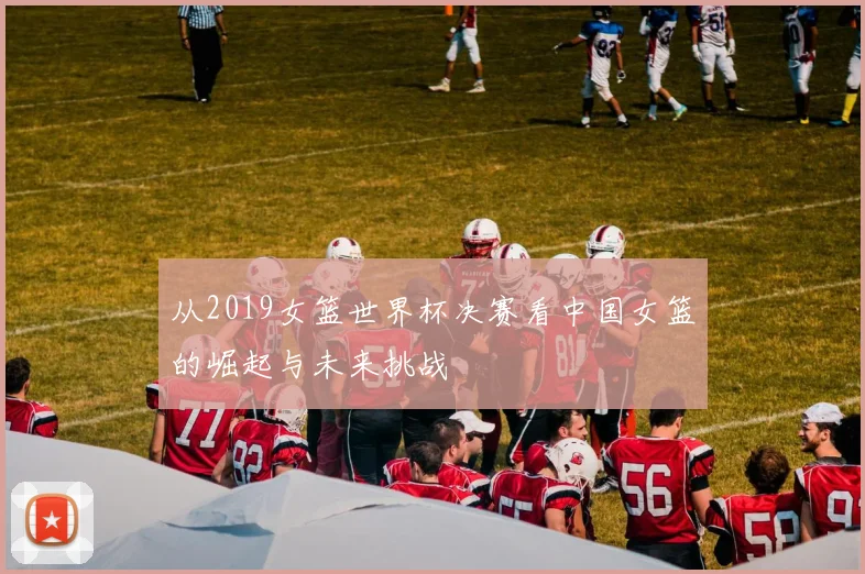 从2019女篮世界杯决赛看中国女篮的崛起与未来挑战