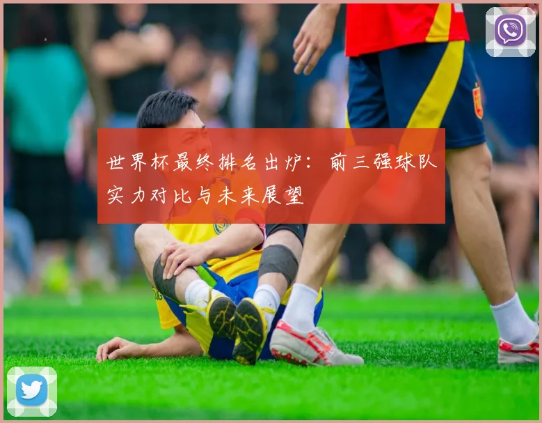 世界杯最终排名出炉：前三强球队实力对比与未来展望
