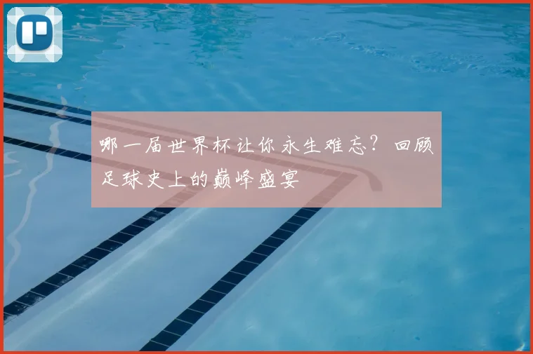 哪一届世界杯让你永生难忘?回顾足球史上的巅峰盛宴