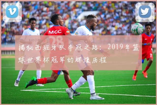 揭秘西班牙队夺冠之路:2019年篮球世界杯冠军的辉煌历程