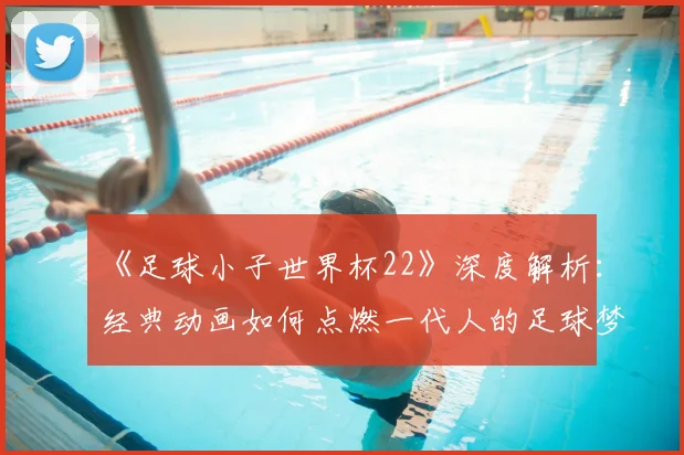 《足球小子世界杯22》深度解析：经典动画如何点燃一代人的足球梦？