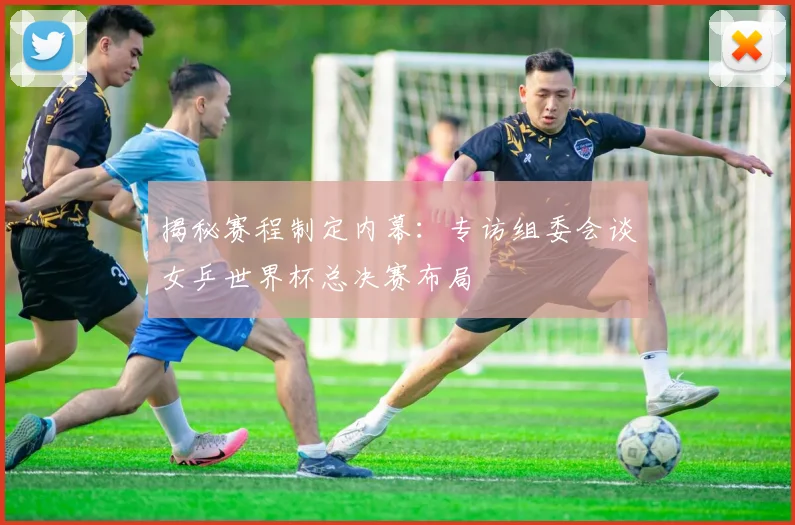 揭秘赛程制定内幕:专访组委会谈女乒世界杯总决赛布局