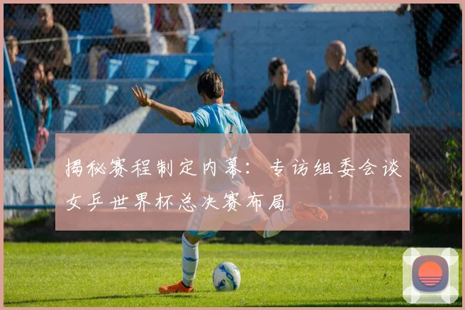 揭秘赛程制定内幕:专访组委会谈女乒世界杯总决赛布局