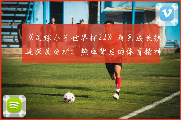 《足球小子世界杯22》角色成长轨迹深度分析:热血背后的体育精神内核